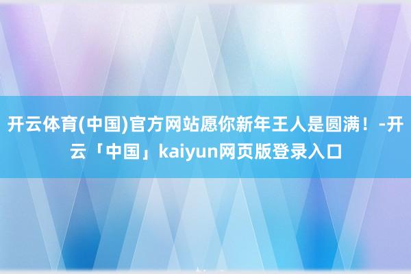 开云体育(中国)官方网站愿你新年王人是圆满！-开云「中国」kaiyun网页版登录入口
