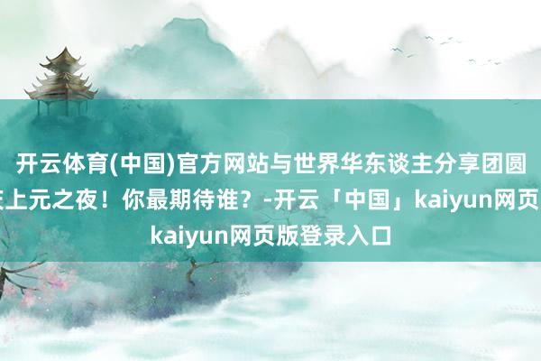 开云体育(中国)官方网站与世界华东谈主分享团圆工夫、共庆上元之夜！你最期待谁？-开云「中国」kaiyun网页版登录入口