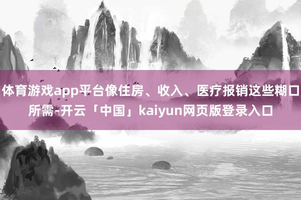 体育游戏app平台像住房、收入、医疗报销这些糊口所需-开云「中国」kaiyun网页版登录入口
