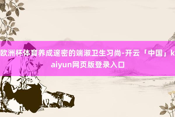 欧洲杯体育养成邃密的端淑卫生习尚-开云「中国」kaiyun网页版登录入口