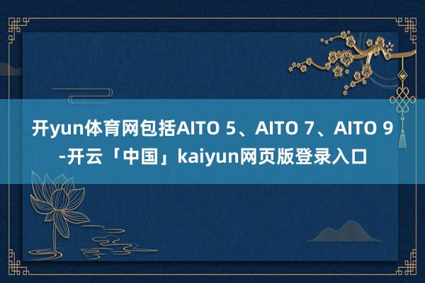 开yun体育网包括AITO 5、AITO 7、AITO 9-开云「中国」kaiyun网页版登录入口