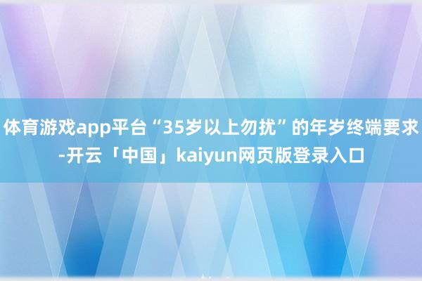 体育游戏app平台“35岁以上勿扰”的年岁终端要求-开云「中国」kaiyun网页版登录入口