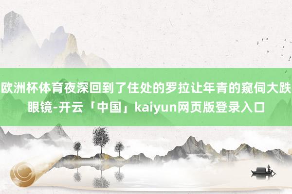 欧洲杯体育夜深回到了住处的罗拉让年青的窥伺大跌眼镜-开云「中国」kaiyun网页版登录入口