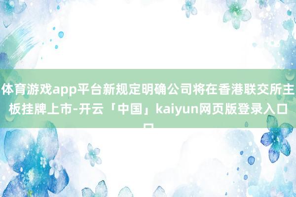 体育游戏app平台新规定明确公司将在香港联交所主板挂牌上市-开云「中国」kaiyun网页版登录入口
