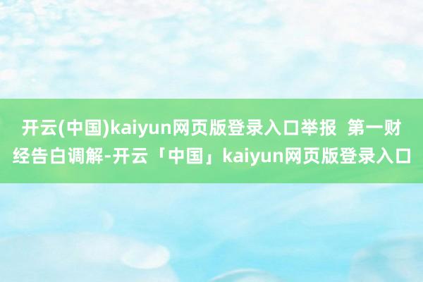 开云(中国)kaiyun网页版登录入口举报  第一财经告白调解-开云「中国」kaiyun网页版登录入口