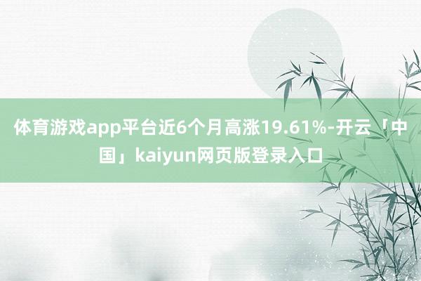 体育游戏app平台近6个月高涨19.61%-开云「中国」kaiyun网页版登录入口