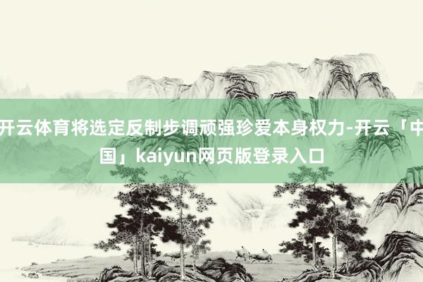 开云体育将选定反制步调顽强珍爱本身权力-开云「中国」kaiyun网页版登录入口