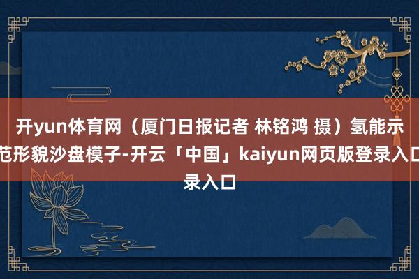 开yun体育网（厦门日报记者 林铭鸿 摄）氢能示范形貌沙盘模子-开云「中国」kaiyun网页版登录入口