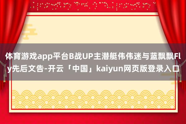 体育游戏app平台B战UP主潜艇伟伟迷与蓝飘飘Fly先后文告-开云「中国」kaiyun网页版登录入口