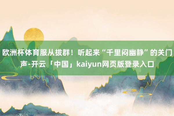 欧洲杯体育服从拔群！听起来“千里闷幽静”的关门声-开云「中国」kaiyun网页版登录入口