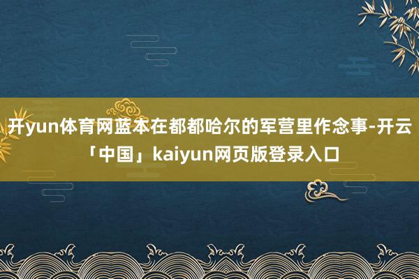 开yun体育网蓝本在都都哈尔的军营里作念事-开云「中国」kaiyun网页版登录入口