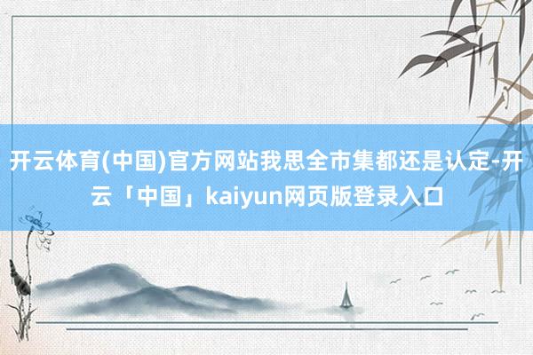 开云体育(中国)官方网站我思全市集都还是认定-开云「中国」kaiyun网页版登录入口