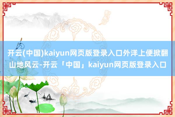 开云(中国)kaiyun网页版登录入口外洋上便掀翻山地风云-开云「中国」kaiyun网页版登录入口
