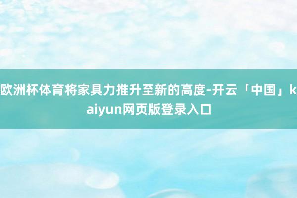 欧洲杯体育将家具力推升至新的高度-开云「中国」kaiyun网页版登录入口