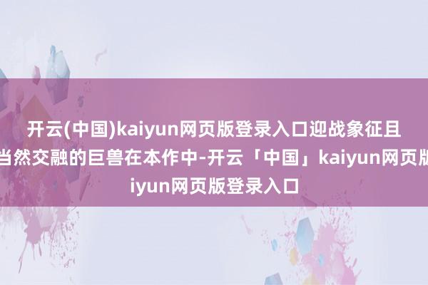 开云(中国)kaiyun网页版登录入口迎战象征且鉴定的与当然交融的巨兽在本作中-开云「中国」kaiyun网页版登录入口