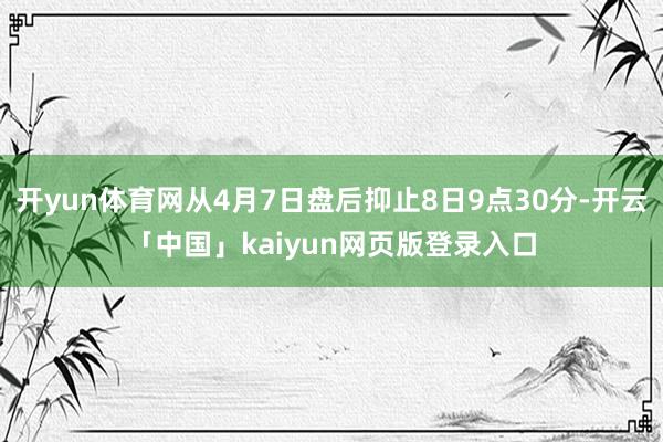 开yun体育网从4月7日盘后抑止8日9点30分-开云「中国」kaiyun网页版登录入口