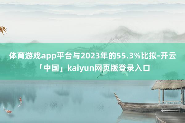 体育游戏app平台与2023年的55.3%比拟-开云「中国」kaiyun网页版登录入口
