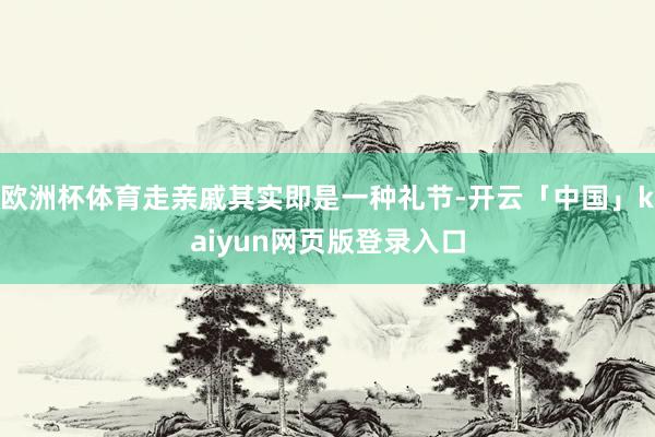 欧洲杯体育走亲戚其实即是一种礼节-开云「中国」kaiyun网页版登录入口