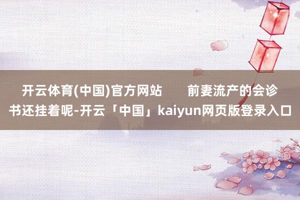 开云体育(中国)官方网站       前妻流产的会诊书还挂着呢-开云「中国」kaiyun网页版登录入口