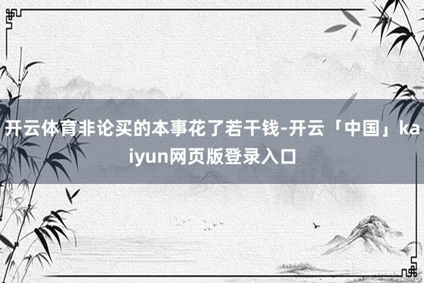 开云体育非论买的本事花了若干钱-开云「中国」kaiyun网页版登录入口