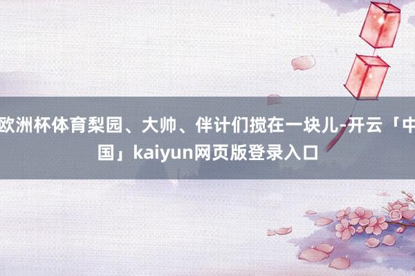 欧洲杯体育梨园、大帅、伴计们搅在一块儿-开云「中国」kaiyun网页版登录入口