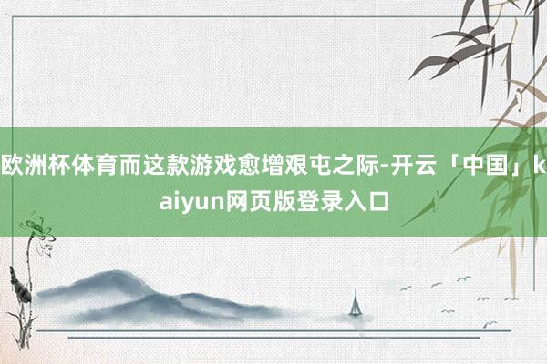 欧洲杯体育而这款游戏愈增艰屯之际-开云「中国」kaiyun网页版登录入口