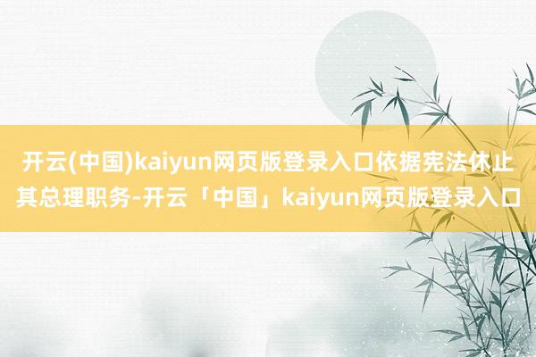 开云(中国)kaiyun网页版登录入口依据宪法休止其总理职务-开云「中国」kaiyun网页版登录入口