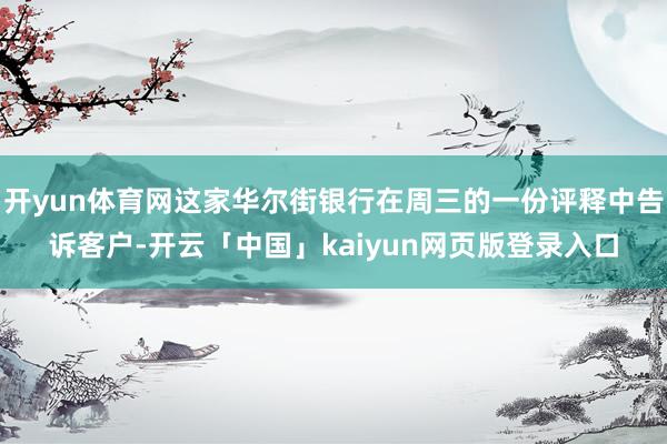 开yun体育网这家华尔街银行在周三的一份评释中告诉客户-开云「中国」kaiyun网页版登录入口