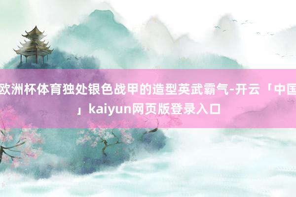 欧洲杯体育独处银色战甲的造型英武霸气-开云「中国」kaiyun网页版登录入口