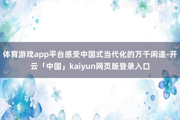 体育游戏app平台感受中国式当代化的万千闲适-开云「中国」kaiyun网页版登录入口