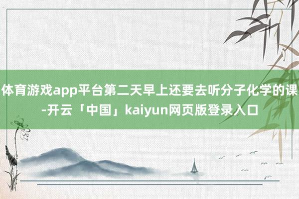 体育游戏app平台第二天早上还要去听分子化学的课-开云「中国」kaiyun网页版登录入口