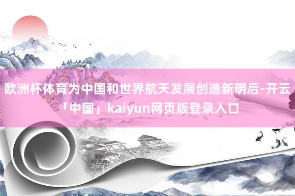 欧洲杯体育为中国和世界航天发展创造新明后-开云「中国」kaiyun网页版登录入口