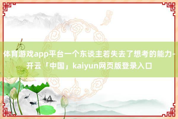 体育游戏app平台一个东谈主若失去了想考的能力-开云「中国」kaiyun网页版登录入口
