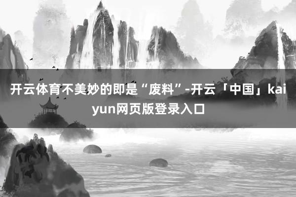 开云体育不美妙的即是“废料”-开云「中国」kaiyun网页版登录入口