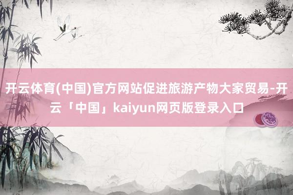 开云体育(中国)官方网站促进旅游产物大家贸易-开云「中国」kaiyun网页版登录入口
