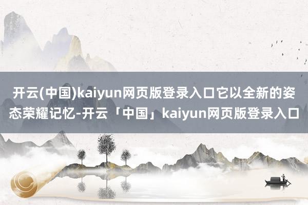 开云(中国)kaiyun网页版登录入口它以全新的姿态荣耀记忆-开云「中国」kaiyun网页版登录入口