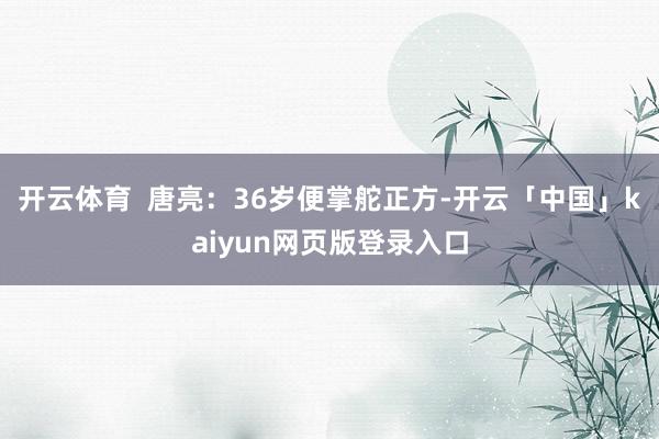 开云体育  唐亮：36岁便掌舵正方-开云「中国」kaiyun网页版登录入口