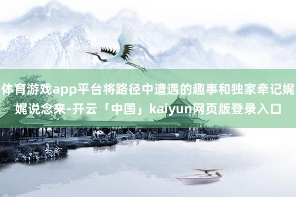 体育游戏app平台将路径中遭遇的趣事和独家牵记娓娓说念来-开云「中国」kaiyun网页版登录入口