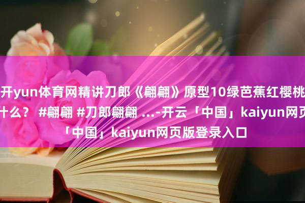 开yun体育网精讲刀郎《翩翩》原型10绿芭蕉红樱桃说的王人是什么？ #翩翩 #刀郎翩翩 ...-开云「中国」kaiyun网页版登录入口
