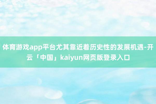 体育游戏app平台尤其靠近着历史性的发展机遇-开云「中国」kaiyun网页版登录入口