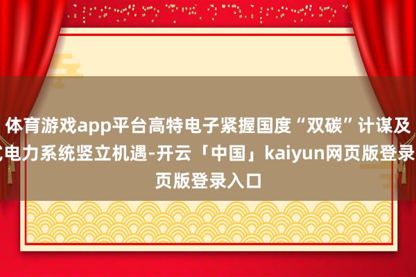 体育游戏app平台高特电子紧握国度“双碳”计谋及新式电力系统竖立机遇-开云「中国」kaiyun网页版登录入口