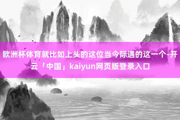 欧洲杯体育就比如上头的这位当今际遇的这一个-开云「中国」kaiyun网页版登录入口