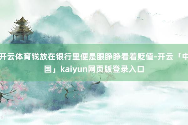 开云体育钱放在银行里便是眼睁睁看着贬值-开云「中国」kaiyun网页版登录入口