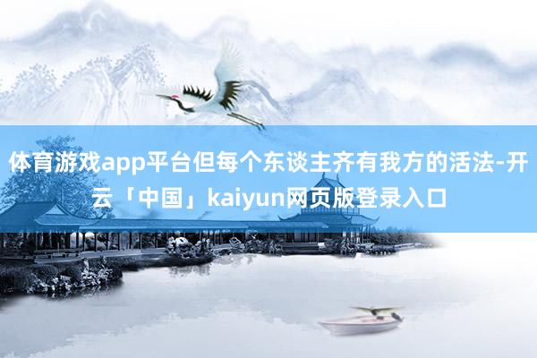体育游戏app平台但每个东谈主齐有我方的活法-开云「中国」kaiyun网页版登录入口