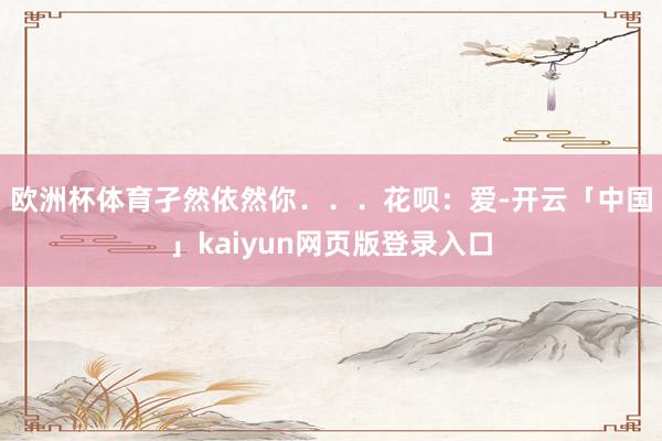 欧洲杯体育孑然依然你．．．　　花呗：爱-开云「中国」kaiyun网页版登录入口