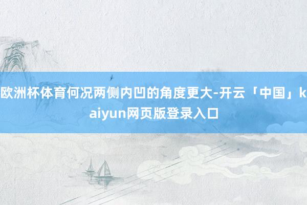 欧洲杯体育何况两侧内凹的角度更大-开云「中国」kaiyun网页版登录入口