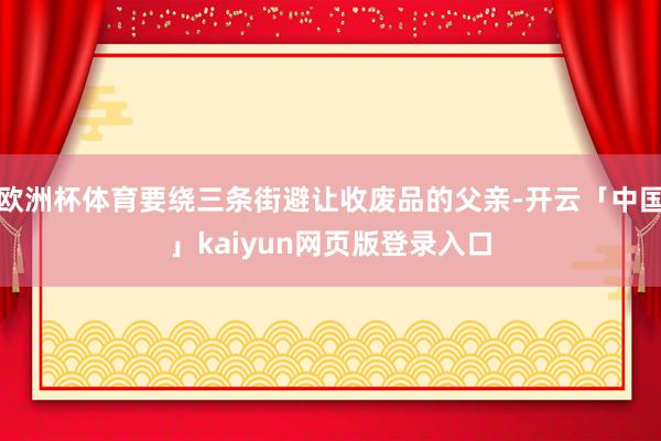 欧洲杯体育要绕三条街避让收废品的父亲-开云「中国」kaiyun网页版登录入口