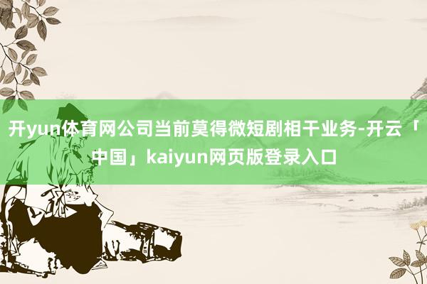 开yun体育网公司当前莫得微短剧相干业务-开云「中国」kaiyun网页版登录入口