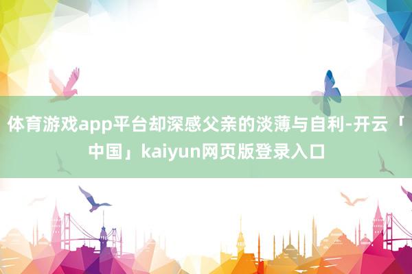体育游戏app平台却深感父亲的淡薄与自利-开云「中国」kaiyun网页版登录入口