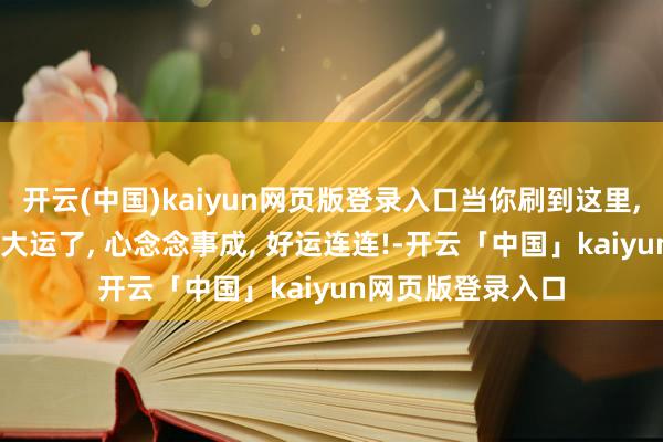 开云(中国)kaiyun网页版登录入口当你刷到这里, 就讲明你要迎来大运了, 心念念事成, 好运连连!-开云「中国」kaiyun网页版登录入口